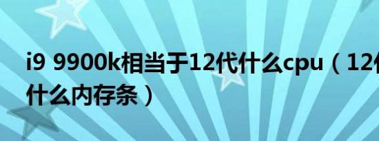 i9 9900k相当于12代什么cpu（12代cpu选什么内存条）