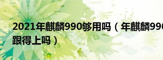 2021年麒麟990够用吗（年麒麟990性能还跟得上吗）