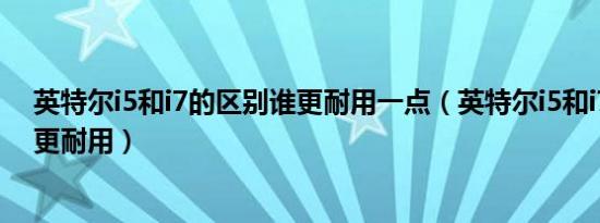 英特尔i5和i7的区别谁更耐用一点（英特尔i5和i7的区别谁更耐用）