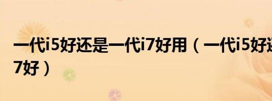 一代i5好还是一代i7好用（一代i5好还是一代i7好）