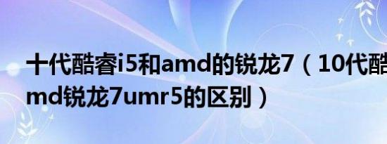 十代酷睿i5和amd的锐龙7（10代酷睿i5和amd锐龙7umr5的区别）