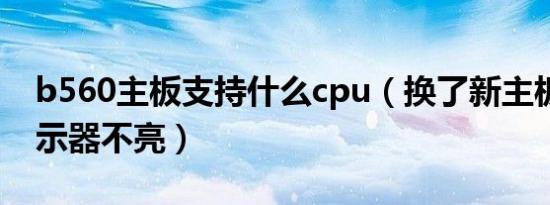 b560主板支持什么cpu（换了新主板CPU显示器不亮）