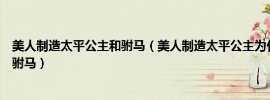 美人制造太平公主和驸马（美人制造太平公主为什么那么对驸马）