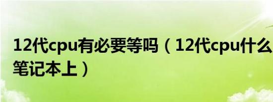 12代cpu有必要等吗（12代cpu什么时候装到笔记本上）