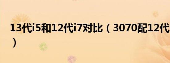 13代i5和12代i7对比（3070配12代i5还是i7）