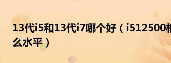 13代i5和13代i7哪个好（i512500相当于什么水平）