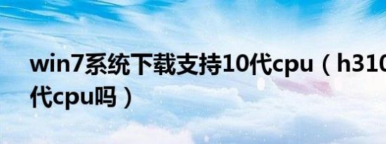 win7系统下载支持10代cpu（h310支持10代cpu吗）