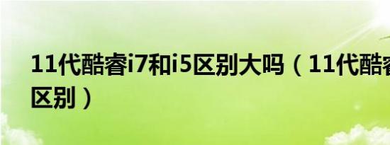 11代酷睿i7和i5区别大吗（11代酷睿i7和i5区别）