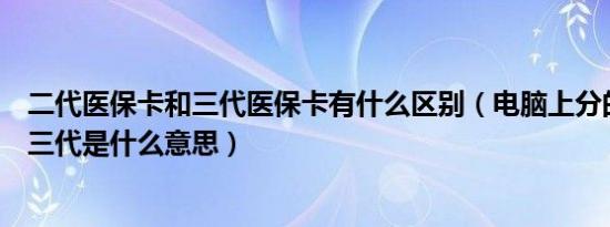 二代医保卡和三代医保卡有什么区别（电脑上分的一代二代三代是什么意思）