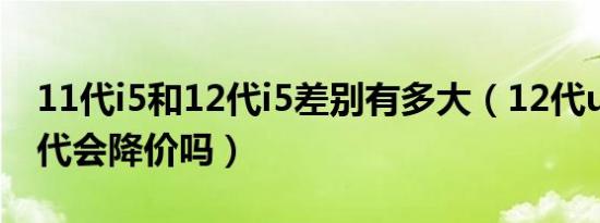 11代i5和12代i5差别有多大（12代u出来 11代会降价吗）