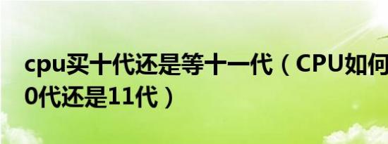 cpu买十代还是等十一代（CPU如何选择选10代还是11代）