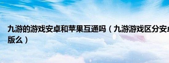 九游的游戏安卓和苹果互通吗（九游游戏区分安卓版和苹果版么）