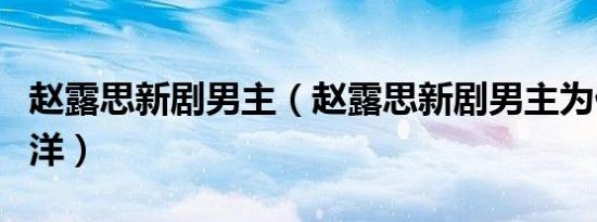 赵露思新剧男主（赵露思新剧男主为什么选杨洋）