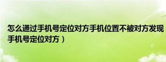 怎么通过手机号定位对方手机位置不被对方发现（怎么通过手机号定位对方）