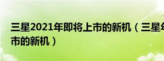 三星2021年即将上市的新机（三星年即将上市的新机）