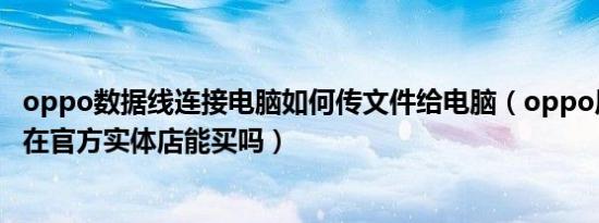 oppo数据线连接电脑如何传文件给电脑（oppo原装数据线在官方实体店能买吗）