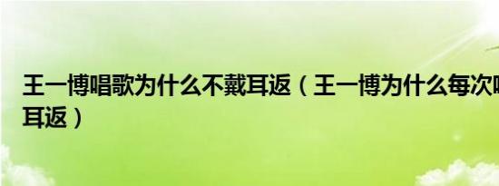 王一博唱歌为什么不戴耳返（王一博为什么每次唱歌都不带耳返）