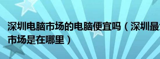 深圳电脑市场的电脑便宜吗（深圳最大的电脑市场是在哪里）