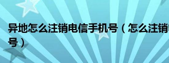 异地怎么注销电信手机号（怎么注销电信手机号）