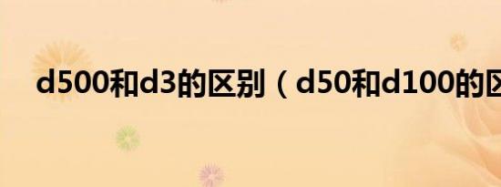 d500和d3的区别（d50和d100的区别）