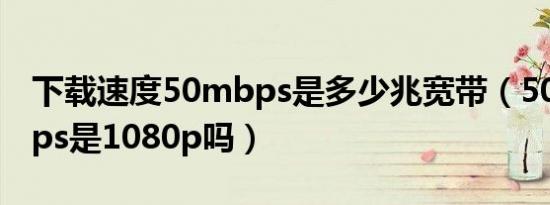 下载速度50mbps是多少兆宽带（50p50mbps是1080p吗）