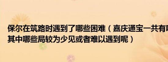 保尔在筑路时遇到了哪些困难（嘉庆通宝一共有哪些钱局呢其中哪些局较为少见或者难以遇到呢）