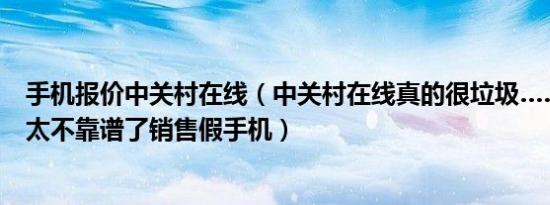 手机报价中关村在线（中关村在线真的很垃圾……推荐商家太不靠谱了销售假手机）