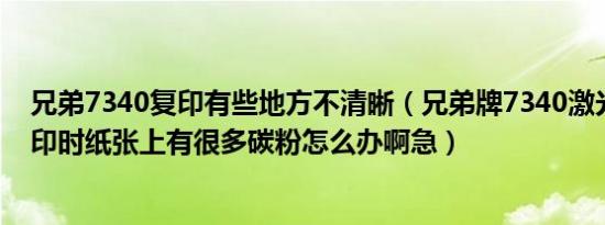 兄弟7340复印有些地方不清晰（兄弟牌7340激光打印机复印时纸张上有很多碳粉怎么办啊急）