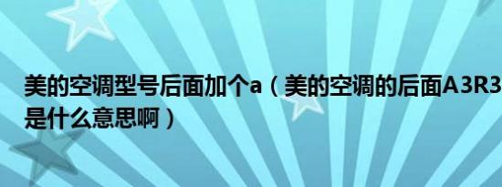 美的空调型号后面加个a（美的空调的后面A3R3B3D3到底是什么意思啊）