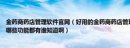 金药商药店管理软件官网（好用的金药商药店管理软件都有哪些功能都有谁知道啊）