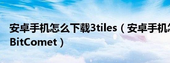 安卓手机怎么下载3tiles（安卓手机怎么下载BitComet）