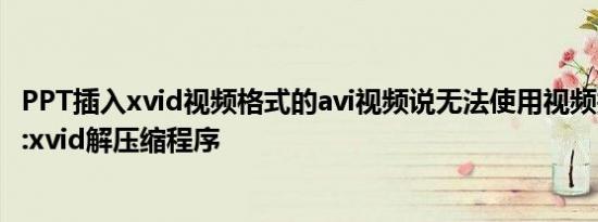 PPT插入xvid视频格式的avi视频说无法使用视频找不到vids:xvid解压缩程序