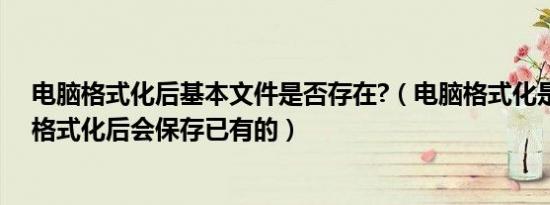 电脑格式化后基本文件是否存在?（电脑格式化是什么意思格式化后会保存已有的）