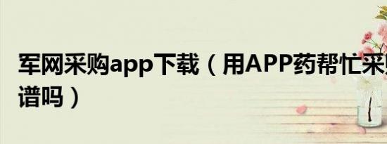 军网采购app下载（用APP药帮忙采购药品靠谱吗）