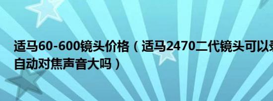 适马60-600镜头价格（适马2470二代镜头可以录制视频吗自动对焦声音大吗）