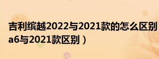 吉利缤越2022与2021款的怎么区别（款奥迪a6与2021款区别）