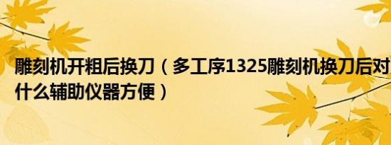 雕刻机开粗后换刀（多工序1325雕刻机换刀后对刀怎么对用什么辅助仪器方便）