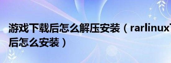 游戏下载后怎么解压安装（rarlinux下载解压后怎么安装）