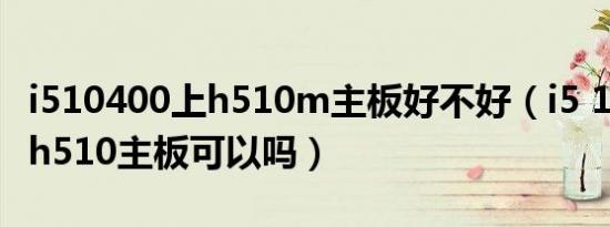 i510400上h510m主板好不好（i5 10400f配h510主板可以吗）