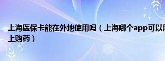 上海医保卡能在外地使用吗（上海哪个app可以用医保卡网上购药）