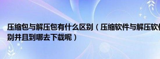 压缩包与解压包有什么区别（压缩软件与解压软件有什么区别并且到哪去下载呢）