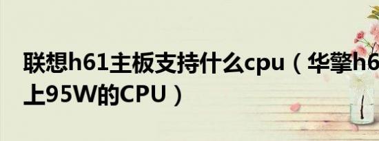 联想h61主板支持什么cpu（华擎h61主板能上95W的CPU）