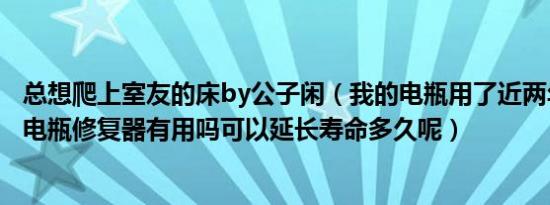 总想爬上室友的床by公子闲（我的电瓶用了近两年跑不远了电瓶修复器有用吗可以延长寿命多久呢）