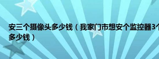 安三个摄像头多少钱（我家门市想安个监控器3个摄像头要多少钱）