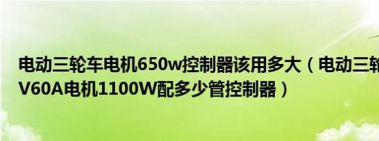 电动三轮车电机650w控制器该用多大（电动三轮车电瓶60V60A电机1100W配多少管控制器）