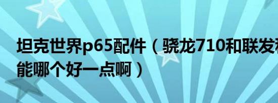 坦克世界p65配件（骁龙710和联发科p65性能哪个好一点啊）