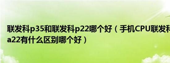 联发科p35和联发科p22哪个好（手机CPU联发科p35 p22 a22有什么区别哪个好）