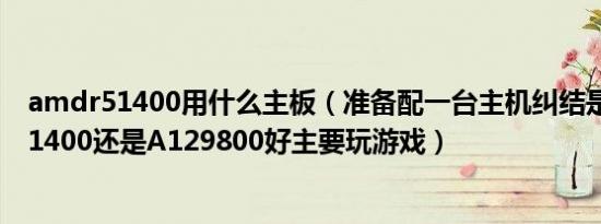 amdr51400用什么主板（准备配一台主机纠结是用锐龙R51400还是A129800好主要玩游戏）