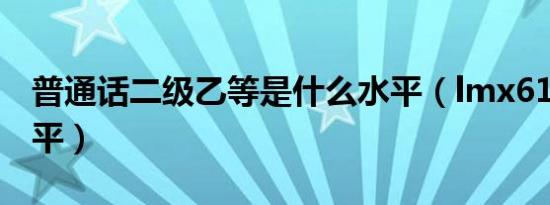 普通话二级乙等是什么水平（lmx616什么水平）