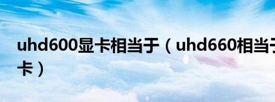 uhd600显卡相当于（uhd660相当于什么显卡）